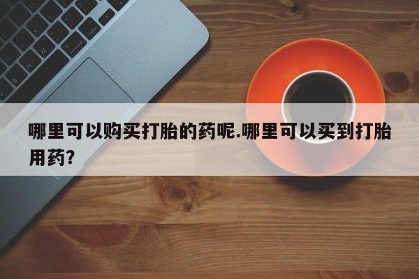 私人医院打胎药哪里可以购买打胎的药呢.哪里可以买到打胎用药？