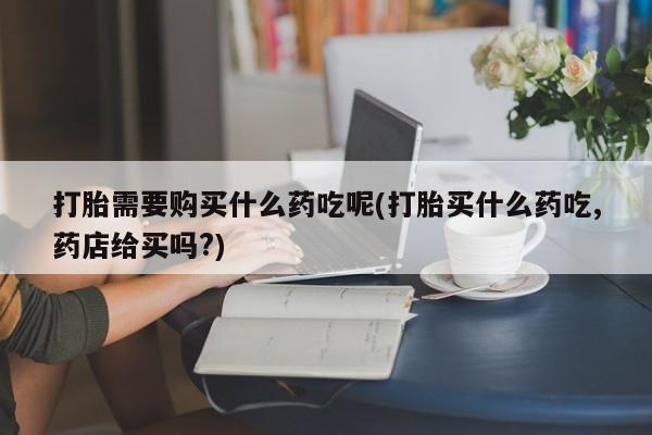 私人医院打胎药打胎需要购买什么药吃呢(打胎买什么药吃,药店给买吗?)