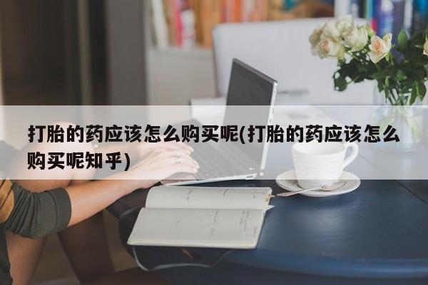 私人医院打胎药打胎的药应该怎么购买呢(打胎的药应该怎么购买呢知乎)